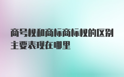 商号权和商标商标权的区别主要表现在哪里