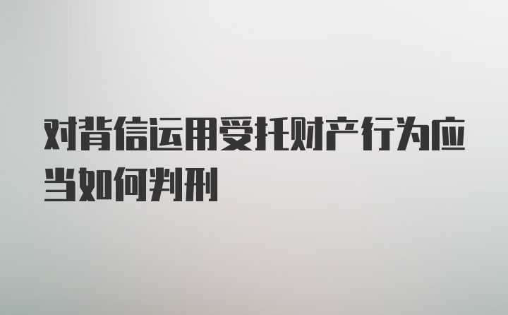 对背信运用受托财产行为应当如何判刑