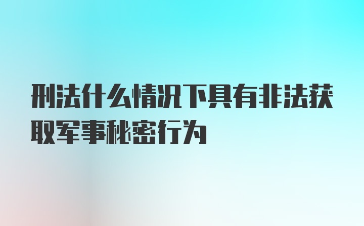 刑法什么情况下具有非法获取军事秘密行为