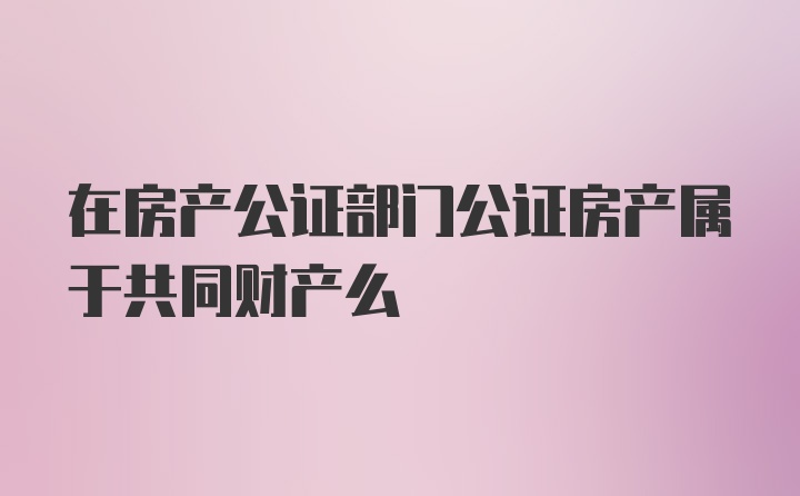 在房产公证部门公证房产属于共同财产么