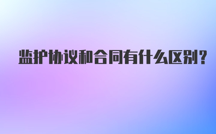 监护协议和合同有什么区别？