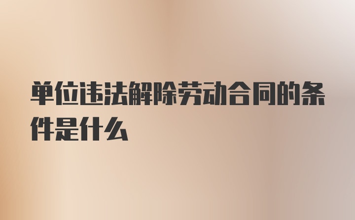 单位违法解除劳动合同的条件是什么