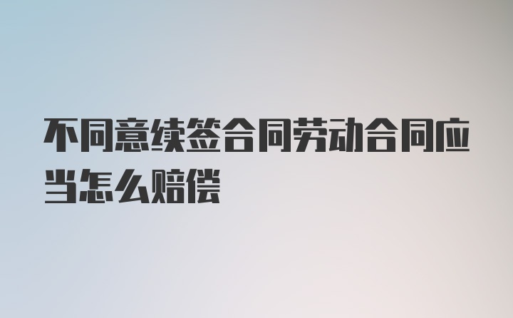 不同意续签合同劳动合同应当怎么赔偿