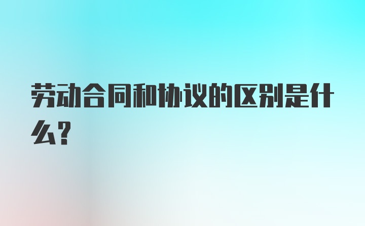 劳动合同和协议的区别是什么?