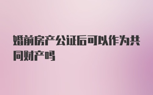 婚前房产公证后可以作为共同财产吗