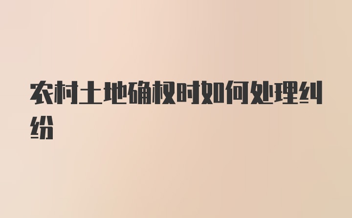 农村土地确权时如何处理纠纷