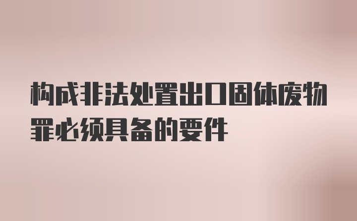 构成非法处置出口固体废物罪必须具备的要件