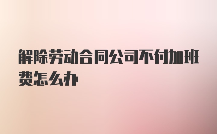 解除劳动合同公司不付加班费怎么办