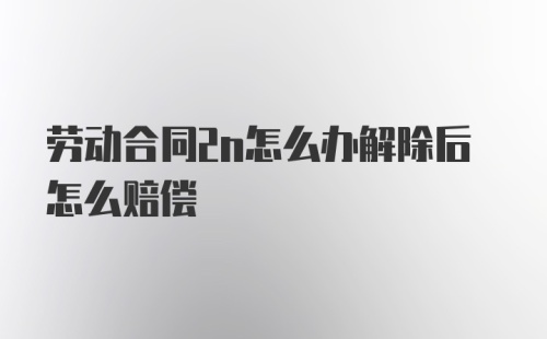 劳动合同2n怎么办解除后怎么赔偿