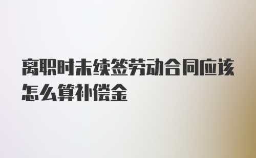 离职时未续签劳动合同应该怎么算补偿金