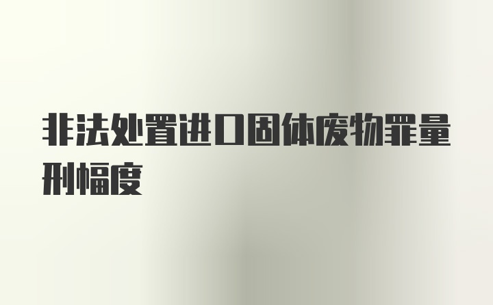 非法处置进口固体废物罪量刑幅度