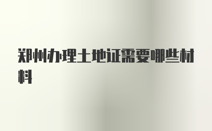 郑州办理土地证需要哪些材料