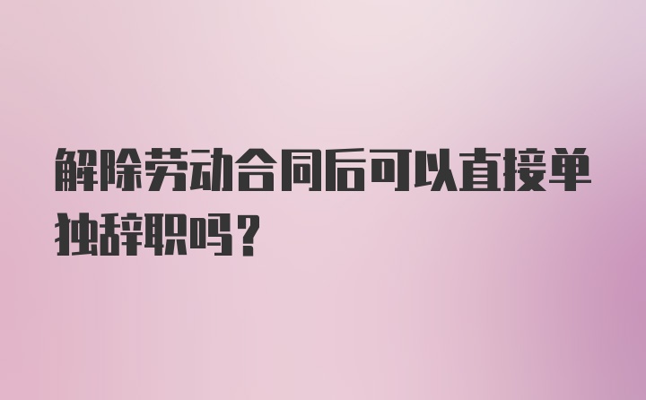 解除劳动合同后可以直接单独辞职吗？