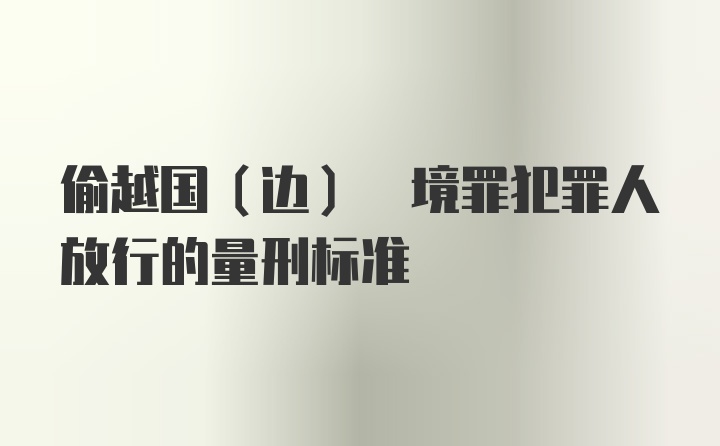 偷越国(边) 境罪犯罪人放行的量刑标准