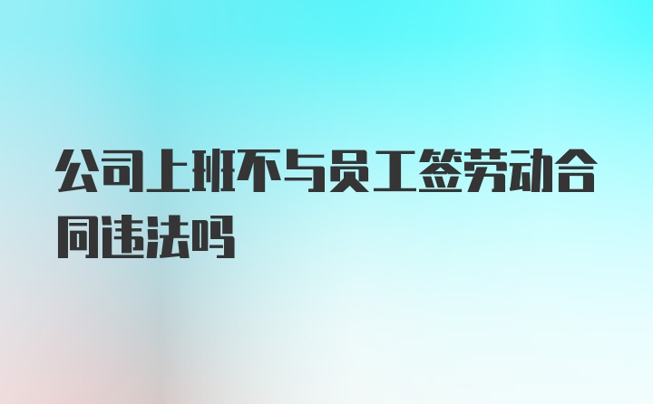 公司上班不与员工签劳动合同违法吗