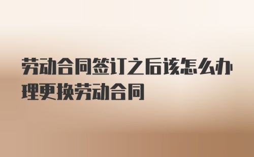 劳动合同签订之后该怎么办理更换劳动合同