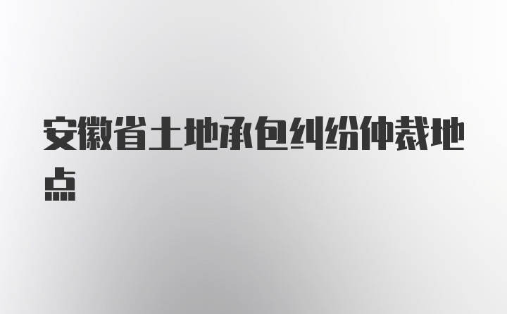 安徽省土地承包纠纷仲裁地点