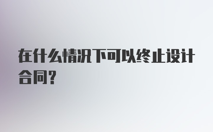 在什么情况下可以终止设计合同？