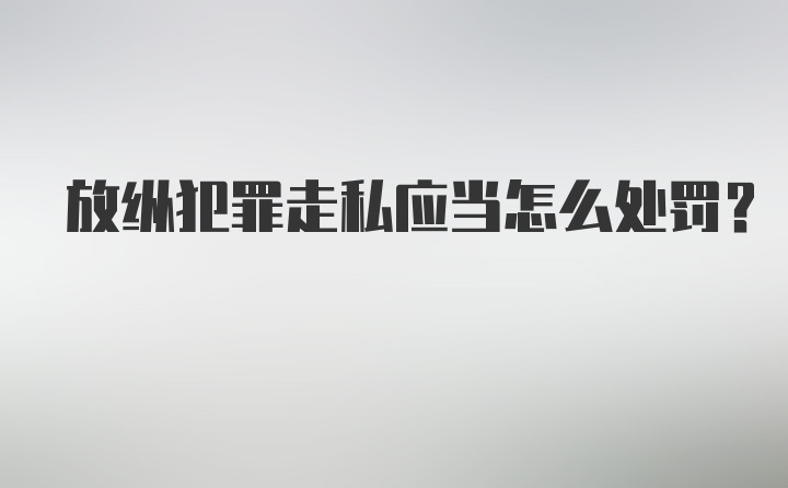 放纵犯罪走私应当怎么处罚？