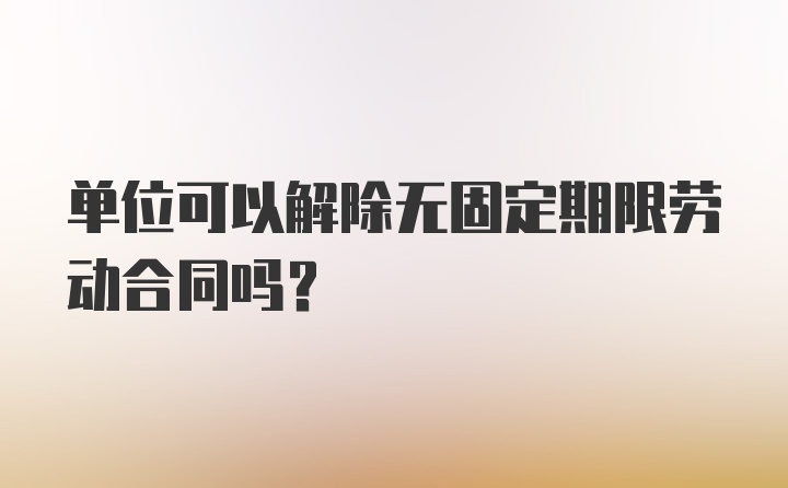 单位可以解除无固定期限劳动合同吗？