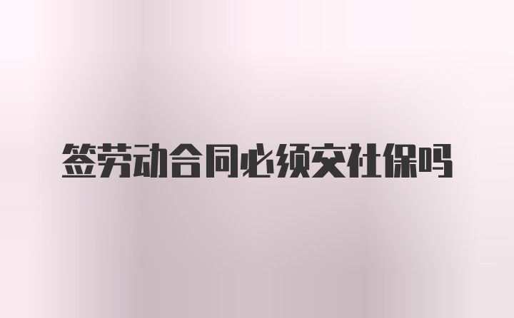 签劳动合同必须交社保吗