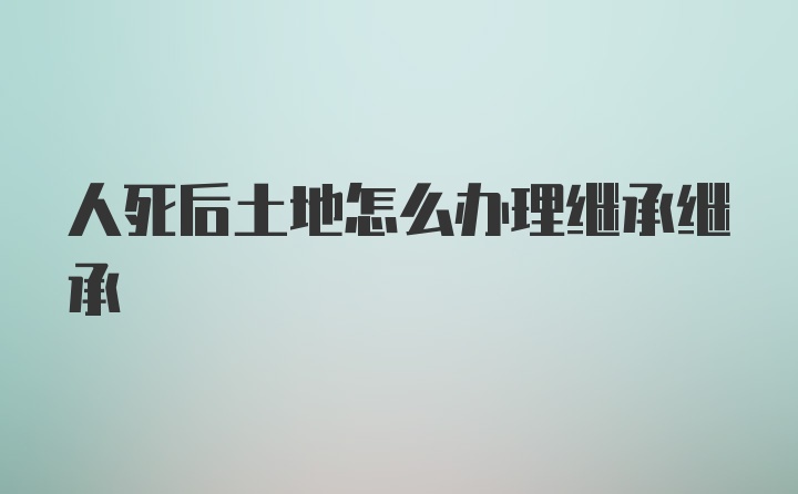 人死后土地怎么办理继承继承