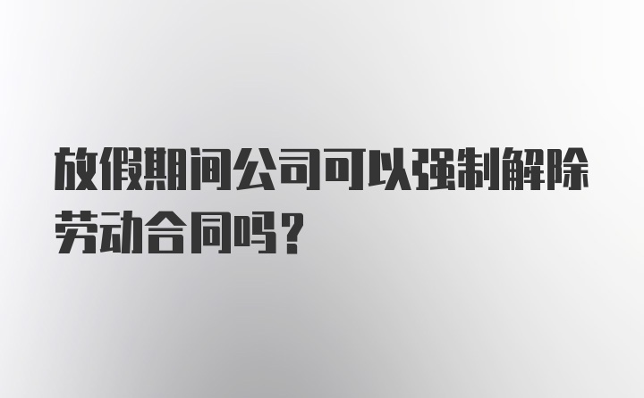 放假期间公司可以强制解除劳动合同吗？