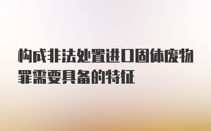 构成非法处置进口固体废物罪需要具备的特征