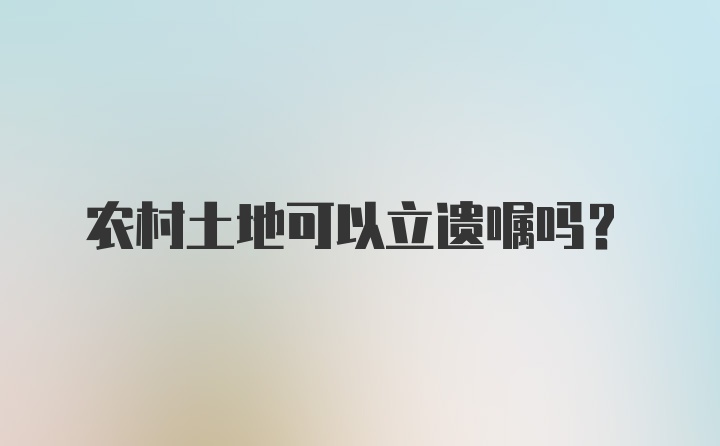 农村土地可以立遗嘱吗？