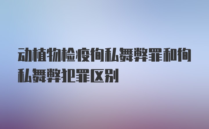 动植物检疫徇私舞弊罪和徇私舞弊犯罪区别