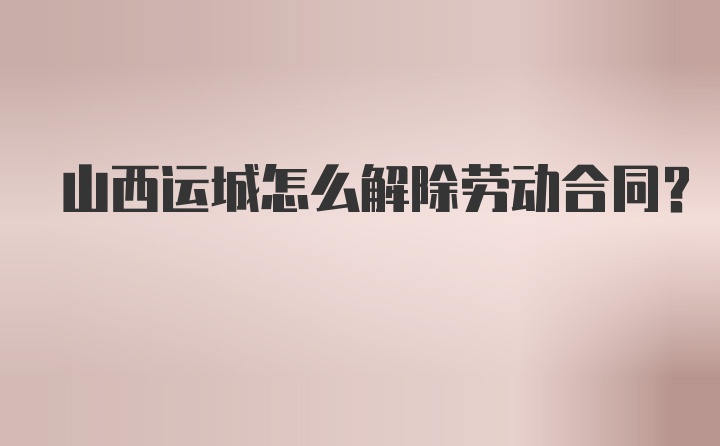 山西运城怎么解除劳动合同？