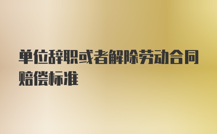 单位辞职或者解除劳动合同赔偿标准