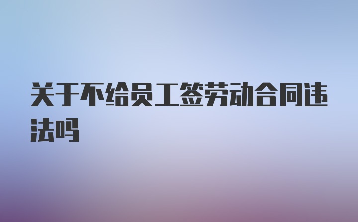 关于不给员工签劳动合同违法吗