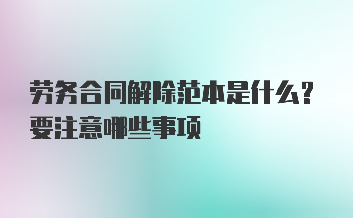 劳务合同解除范本是什么？要注意哪些事项