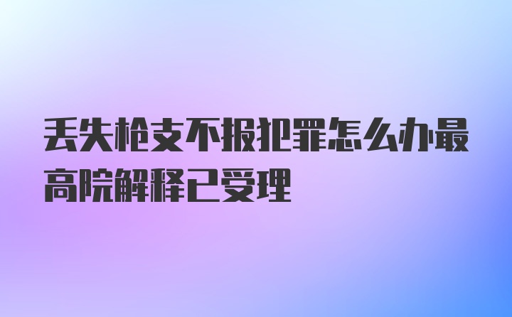 丢失枪支不报犯罪怎么办最高院解释已受理