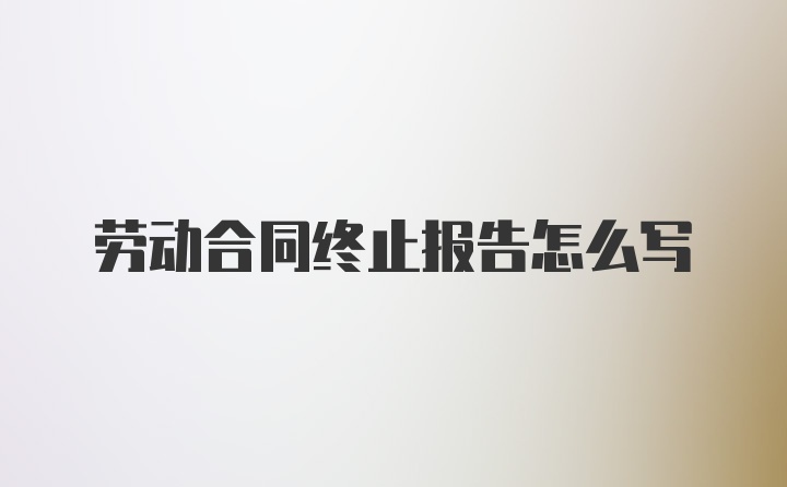 劳动合同终止报告怎么写