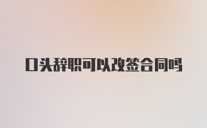 口头辞职可以改签合同吗