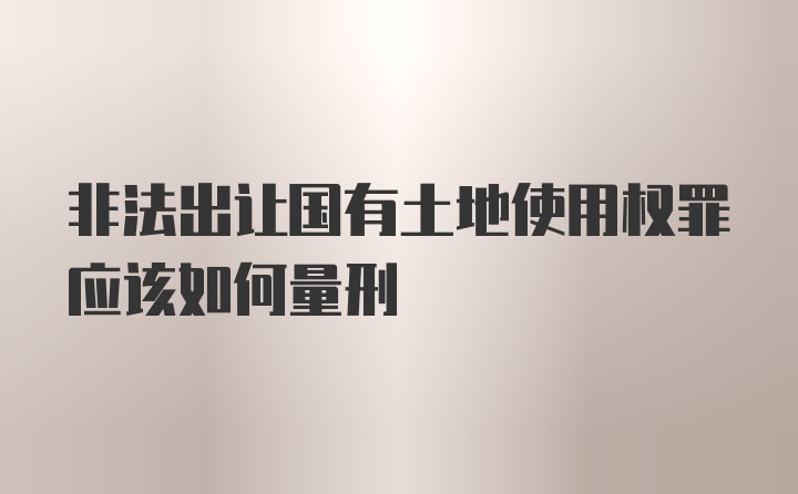 非法出让国有土地使用权罪应该如何量刑