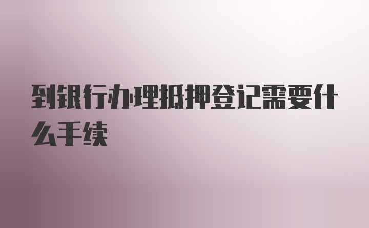 到银行办理抵押登记需要什么手续