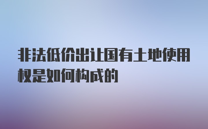 非法低价出让国有土地使用权是如何构成的