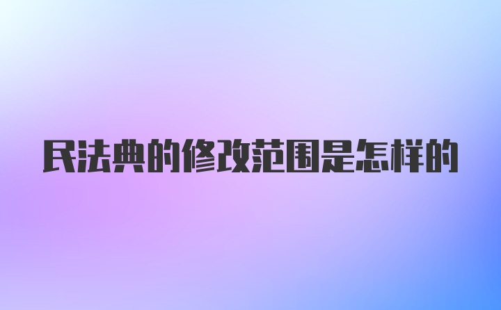 民法典的修改范围是怎样的