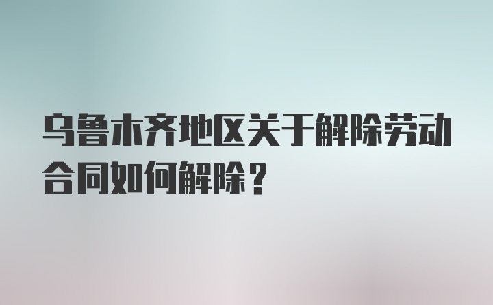 乌鲁木齐地区关于解除劳动合同如何解除？