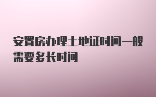 安置房办理土地证时间一般需要多长时间