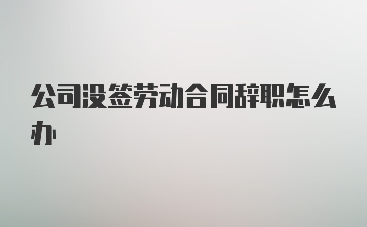 公司没签劳动合同辞职怎么办