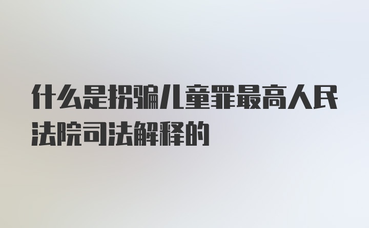 什么是拐骗儿童罪最高人民法院司法解释的