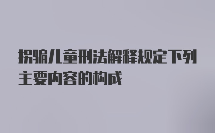 拐骗儿童刑法解释规定下列主要内容的构成