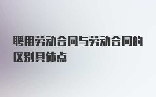 聘用劳动合同与劳动合同的区别具体点