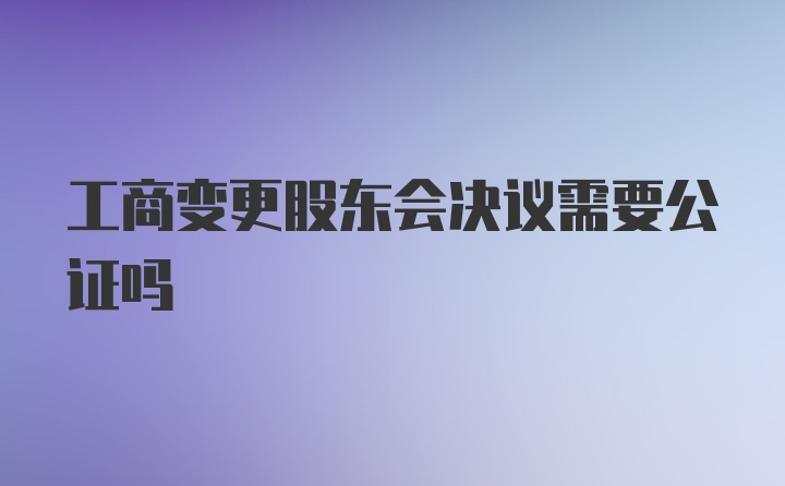 工商变更股东会决议需要公证吗