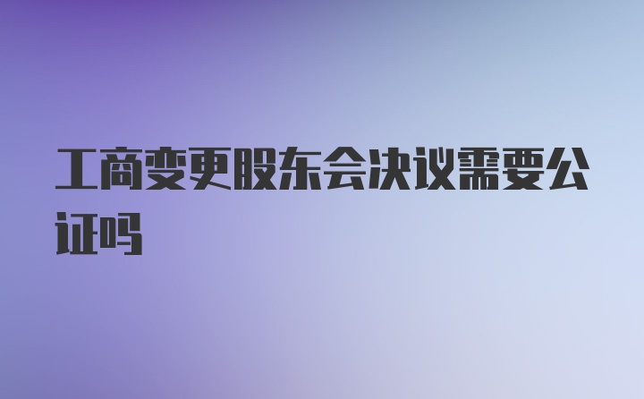 工商变更股东会决议需要公证吗