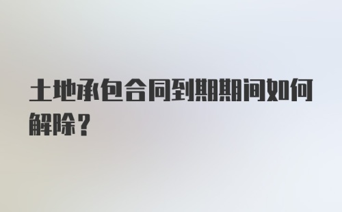 土地承包合同到期期间如何解除？